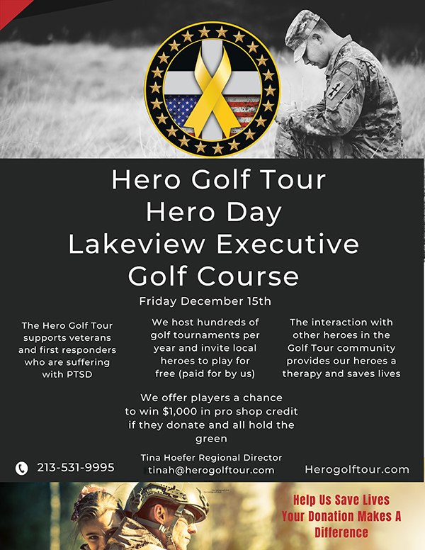 Hero Golf Tour Hero Day Lakeview Executive Golf Course Friday, December 15th  The Hero Golf Tour supports veterans and first responders who are suffering with PTSD We host hundreds of golf tournaments per year and invite local heroes to play for free (paid for by us) The interaction with other heroes in the Golf Tour community provides our heroes a therapy and saves lives  We offer players a chance to win $1,000 in pro shop credit if they donate and all hold the green.